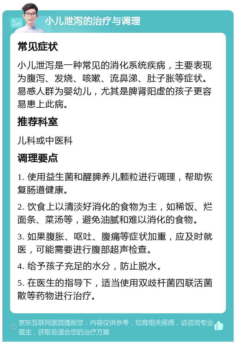 小儿泄泻的治疗与调理 常见症状 小儿泄泻是一种常见的消化系统疾病，主要表现为腹泻、发烧、咳嗽、流鼻涕、肚子胀等症状。易感人群为婴幼儿，尤其是脾肾阳虚的孩子更容易患上此病。 推荐科室 儿科或中医科 调理要点 1. 使用益生菌和醒脾养儿颗粒进行调理，帮助恢复肠道健康。 2. 饮食上以清淡好消化的食物为主，如稀饭、烂面条、菜汤等，避免油腻和难以消化的食物。 3. 如果腹胀、呕吐、腹痛等症状加重，应及时就医，可能需要进行腹部超声检查。 4. 给予孩子充足的水分，防止脱水。 5. 在医生的指导下，适当使用双歧杆菌四联活菌散等药物进行治疗。