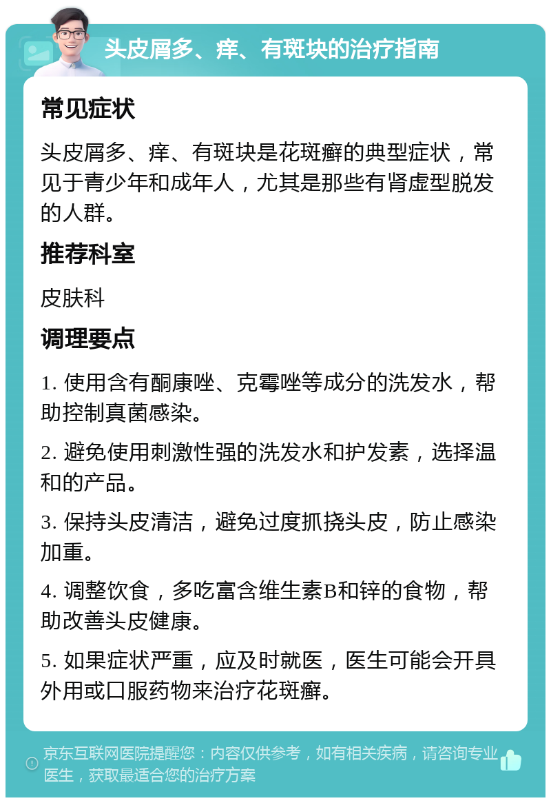 头皮屑多、痒、有斑块的治疗指南 常见症状 头皮屑多、痒、有斑块是花斑癣的典型症状，常见于青少年和成年人，尤其是那些有肾虚型脱发的人群。 推荐科室 皮肤科 调理要点 1. 使用含有酮康唑、克霉唑等成分的洗发水，帮助控制真菌感染。 2. 避免使用刺激性强的洗发水和护发素，选择温和的产品。 3. 保持头皮清洁，避免过度抓挠头皮，防止感染加重。 4. 调整饮食，多吃富含维生素B和锌的食物，帮助改善头皮健康。 5. 如果症状严重，应及时就医，医生可能会开具外用或口服药物来治疗花斑癣。