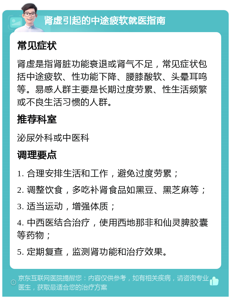 肾虚引起的中途疲软就医指南 常见症状 肾虚是指肾脏功能衰退或肾气不足，常见症状包括中途疲软、性功能下降、腰膝酸软、头晕耳鸣等。易感人群主要是长期过度劳累、性生活频繁或不良生活习惯的人群。 推荐科室 泌尿外科或中医科 调理要点 1. 合理安排生活和工作，避免过度劳累； 2. 调整饮食，多吃补肾食品如黑豆、黑芝麻等； 3. 适当运动，增强体质； 4. 中西医结合治疗，使用西地那非和仙灵脾胶囊等药物； 5. 定期复查，监测肾功能和治疗效果。