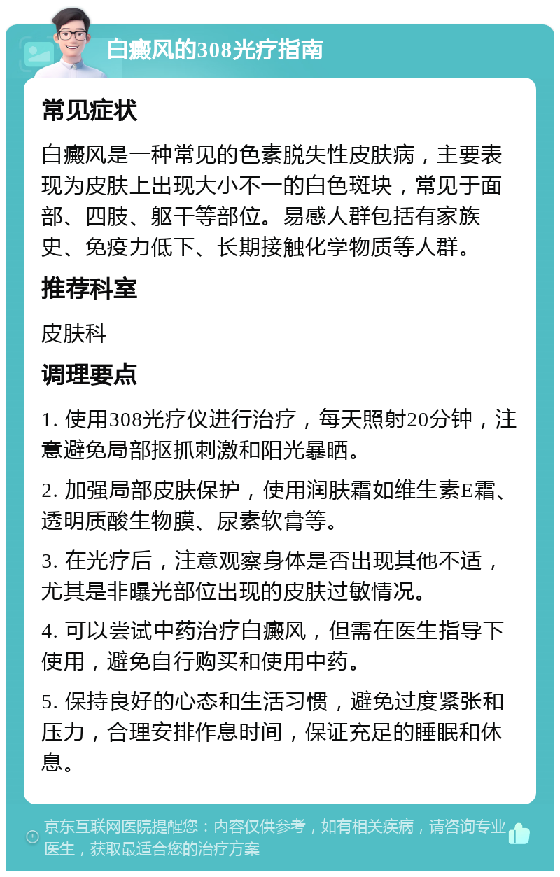 白癜风的308光疗指南 常见症状 白癜风是一种常见的色素脱失性皮肤病，主要表现为皮肤上出现大小不一的白色斑块，常见于面部、四肢、躯干等部位。易感人群包括有家族史、免疫力低下、长期接触化学物质等人群。 推荐科室 皮肤科 调理要点 1. 使用308光疗仪进行治疗，每天照射20分钟，注意避免局部抠抓刺激和阳光暴晒。 2. 加强局部皮肤保护，使用润肤霜如维生素E霜、透明质酸生物膜、尿素软膏等。 3. 在光疗后，注意观察身体是否出现其他不适，尤其是非曝光部位出现的皮肤过敏情况。 4. 可以尝试中药治疗白癜风，但需在医生指导下使用，避免自行购买和使用中药。 5. 保持良好的心态和生活习惯，避免过度紧张和压力，合理安排作息时间，保证充足的睡眠和休息。