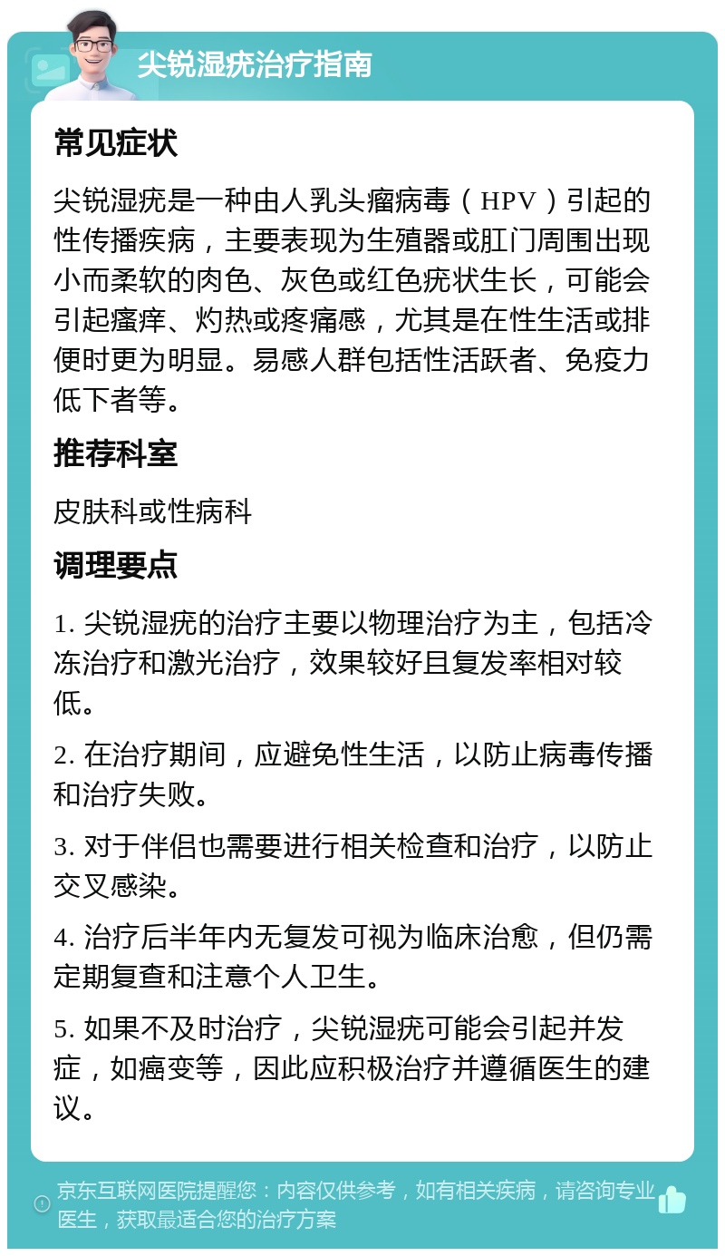 尖锐湿疣治疗指南 常见症状 尖锐湿疣是一种由人乳头瘤病毒（HPV）引起的性传播疾病，主要表现为生殖器或肛门周围出现小而柔软的肉色、灰色或红色疣状生长，可能会引起瘙痒、灼热或疼痛感，尤其是在性生活或排便时更为明显。易感人群包括性活跃者、免疫力低下者等。 推荐科室 皮肤科或性病科 调理要点 1. 尖锐湿疣的治疗主要以物理治疗为主，包括冷冻治疗和激光治疗，效果较好且复发率相对较低。 2. 在治疗期间，应避免性生活，以防止病毒传播和治疗失败。 3. 对于伴侣也需要进行相关检查和治疗，以防止交叉感染。 4. 治疗后半年内无复发可视为临床治愈，但仍需定期复查和注意个人卫生。 5. 如果不及时治疗，尖锐湿疣可能会引起并发症，如癌变等，因此应积极治疗并遵循医生的建议。