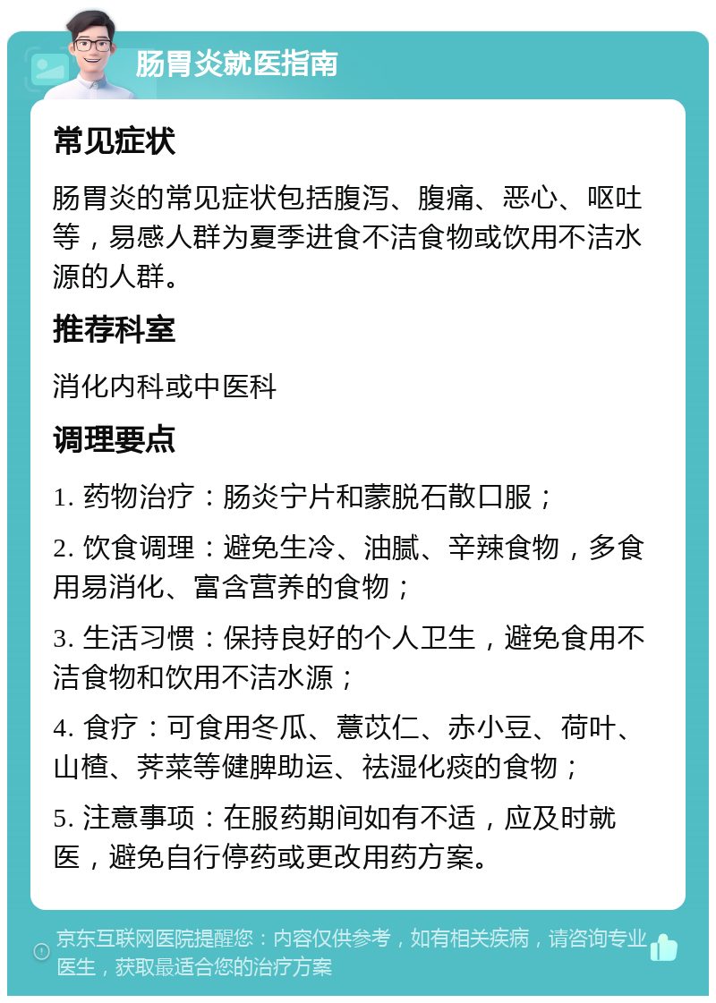 肠胃炎就医指南 常见症状 肠胃炎的常见症状包括腹泻、腹痛、恶心、呕吐等，易感人群为夏季进食不洁食物或饮用不洁水源的人群。 推荐科室 消化内科或中医科 调理要点 1. 药物治疗：肠炎宁片和蒙脱石散口服； 2. 饮食调理：避免生冷、油腻、辛辣食物，多食用易消化、富含营养的食物； 3. 生活习惯：保持良好的个人卫生，避免食用不洁食物和饮用不洁水源； 4. 食疗：可食用冬瓜、薏苡仁、赤小豆、荷叶、山楂、荠菜等健脾助运、祛湿化痰的食物； 5. 注意事项：在服药期间如有不适，应及时就医，避免自行停药或更改用药方案。