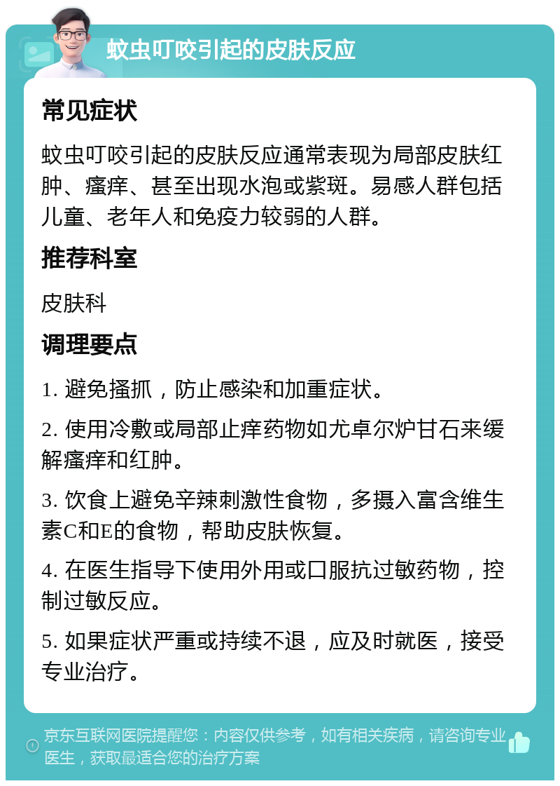 蚊虫叮咬引起的皮肤反应 常见症状 蚊虫叮咬引起的皮肤反应通常表现为局部皮肤红肿、瘙痒、甚至出现水泡或紫斑。易感人群包括儿童、老年人和免疫力较弱的人群。 推荐科室 皮肤科 调理要点 1. 避免搔抓，防止感染和加重症状。 2. 使用冷敷或局部止痒药物如尤卓尔炉甘石来缓解瘙痒和红肿。 3. 饮食上避免辛辣刺激性食物，多摄入富含维生素C和E的食物，帮助皮肤恢复。 4. 在医生指导下使用外用或口服抗过敏药物，控制过敏反应。 5. 如果症状严重或持续不退，应及时就医，接受专业治疗。