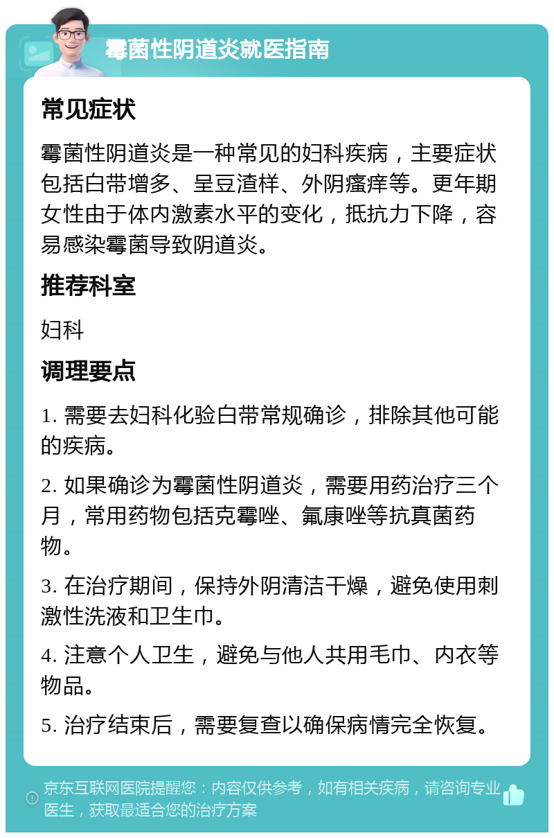 霉菌性阴道炎就医指南 常见症状 霉菌性阴道炎是一种常见的妇科疾病，主要症状包括白带增多、呈豆渣样、外阴瘙痒等。更年期女性由于体内激素水平的变化，抵抗力下降，容易感染霉菌导致阴道炎。 推荐科室 妇科 调理要点 1. 需要去妇科化验白带常规确诊，排除其他可能的疾病。 2. 如果确诊为霉菌性阴道炎，需要用药治疗三个月，常用药物包括克霉唑、氟康唑等抗真菌药物。 3. 在治疗期间，保持外阴清洁干燥，避免使用刺激性洗液和卫生巾。 4. 注意个人卫生，避免与他人共用毛巾、内衣等物品。 5. 治疗结束后，需要复查以确保病情完全恢复。