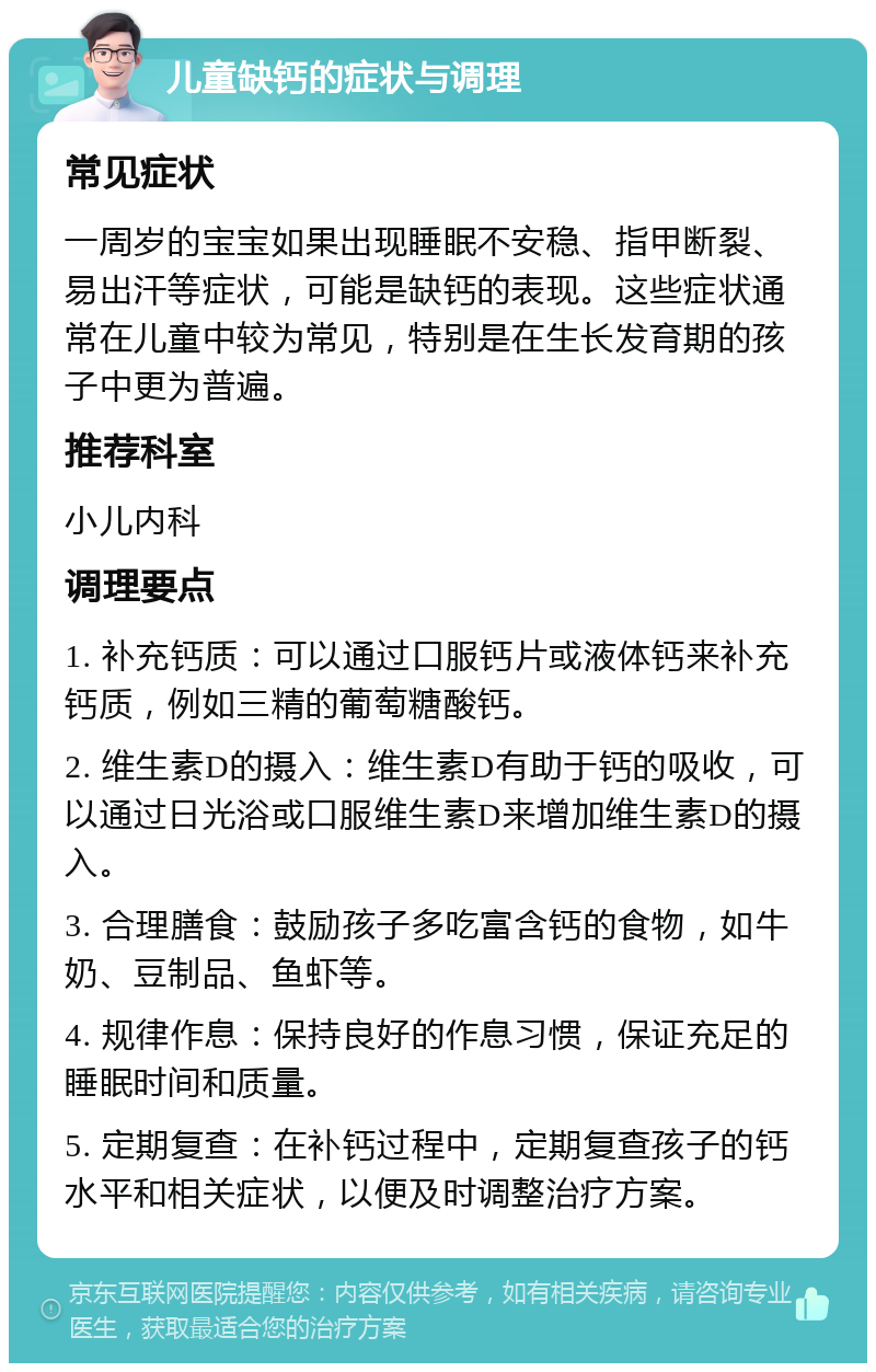 儿童缺钙的症状与调理 常见症状 一周岁的宝宝如果出现睡眠不安稳、指甲断裂、易出汗等症状，可能是缺钙的表现。这些症状通常在儿童中较为常见，特别是在生长发育期的孩子中更为普遍。 推荐科室 小儿内科 调理要点 1. 补充钙质：可以通过口服钙片或液体钙来补充钙质，例如三精的葡萄糖酸钙。 2. 维生素D的摄入：维生素D有助于钙的吸收，可以通过日光浴或口服维生素D来增加维生素D的摄入。 3. 合理膳食：鼓励孩子多吃富含钙的食物，如牛奶、豆制品、鱼虾等。 4. 规律作息：保持良好的作息习惯，保证充足的睡眠时间和质量。 5. 定期复查：在补钙过程中，定期复查孩子的钙水平和相关症状，以便及时调整治疗方案。