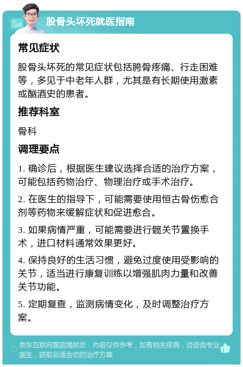 股骨头坏死就医指南 常见症状 股骨头坏死的常见症状包括胯骨疼痛、行走困难等，多见于中老年人群，尤其是有长期使用激素或酗酒史的患者。 推荐科室 骨科 调理要点 1. 确诊后，根据医生建议选择合适的治疗方案，可能包括药物治疗、物理治疗或手术治疗。 2. 在医生的指导下，可能需要使用恒古骨伤愈合剂等药物来缓解症状和促进愈合。 3. 如果病情严重，可能需要进行髋关节置换手术，进口材料通常效果更好。 4. 保持良好的生活习惯，避免过度使用受影响的关节，适当进行康复训练以增强肌肉力量和改善关节功能。 5. 定期复查，监测病情变化，及时调整治疗方案。