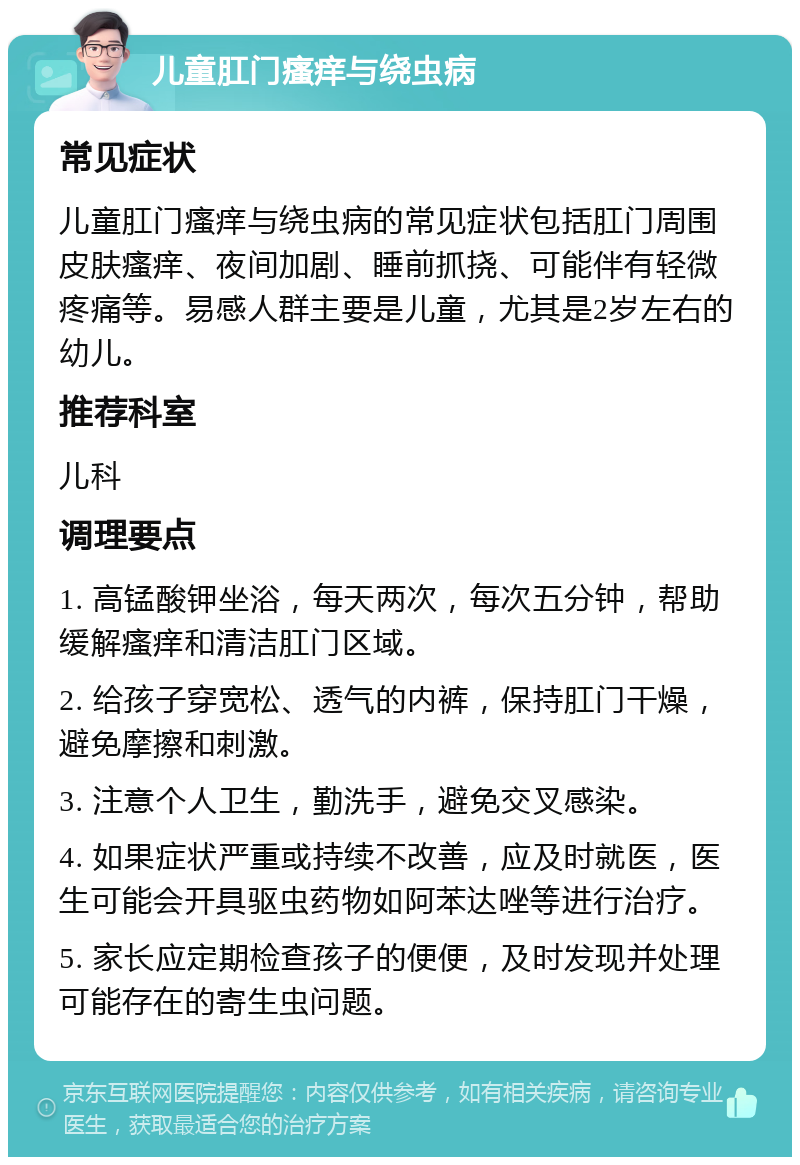 儿童肛门瘙痒与绕虫病 常见症状 儿童肛门瘙痒与绕虫病的常见症状包括肛门周围皮肤瘙痒、夜间加剧、睡前抓挠、可能伴有轻微疼痛等。易感人群主要是儿童，尤其是2岁左右的幼儿。 推荐科室 儿科 调理要点 1. 高锰酸钾坐浴，每天两次，每次五分钟，帮助缓解瘙痒和清洁肛门区域。 2. 给孩子穿宽松、透气的内裤，保持肛门干燥，避免摩擦和刺激。 3. 注意个人卫生，勤洗手，避免交叉感染。 4. 如果症状严重或持续不改善，应及时就医，医生可能会开具驱虫药物如阿苯达唑等进行治疗。 5. 家长应定期检查孩子的便便，及时发现并处理可能存在的寄生虫问题。