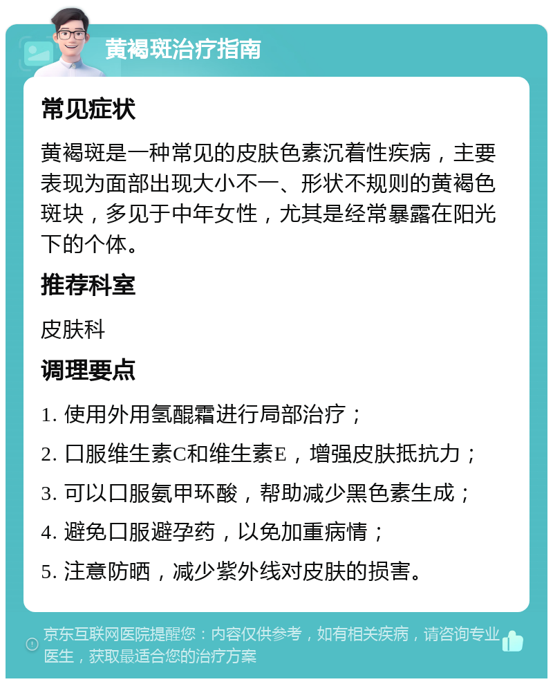 黄褐斑治疗指南 常见症状 黄褐斑是一种常见的皮肤色素沉着性疾病，主要表现为面部出现大小不一、形状不规则的黄褐色斑块，多见于中年女性，尤其是经常暴露在阳光下的个体。 推荐科室 皮肤科 调理要点 1. 使用外用氢醌霜进行局部治疗； 2. 口服维生素C和维生素E，增强皮肤抵抗力； 3. 可以口服氨甲环酸，帮助减少黑色素生成； 4. 避免口服避孕药，以免加重病情； 5. 注意防晒，减少紫外线对皮肤的损害。