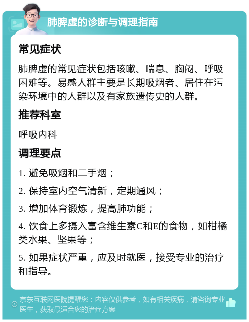 肺脾虚的诊断与调理指南 常见症状 肺脾虚的常见症状包括咳嗽、喘息、胸闷、呼吸困难等。易感人群主要是长期吸烟者、居住在污染环境中的人群以及有家族遗传史的人群。 推荐科室 呼吸内科 调理要点 1. 避免吸烟和二手烟； 2. 保持室内空气清新，定期通风； 3. 增加体育锻炼，提高肺功能； 4. 饮食上多摄入富含维生素C和E的食物，如柑橘类水果、坚果等； 5. 如果症状严重，应及时就医，接受专业的治疗和指导。