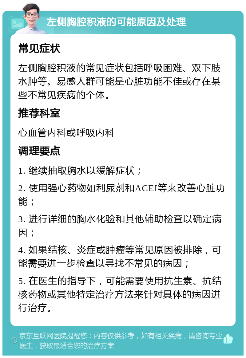 左侧胸腔积液的可能原因及处理 常见症状 左侧胸腔积液的常见症状包括呼吸困难、双下肢水肿等。易感人群可能是心脏功能不佳或存在某些不常见疾病的个体。 推荐科室 心血管内科或呼吸内科 调理要点 1. 继续抽取胸水以缓解症状； 2. 使用强心药物如利尿剂和ACEI等来改善心脏功能； 3. 进行详细的胸水化验和其他辅助检查以确定病因； 4. 如果结核、炎症或肿瘤等常见原因被排除，可能需要进一步检查以寻找不常见的病因； 5. 在医生的指导下，可能需要使用抗生素、抗结核药物或其他特定治疗方法来针对具体的病因进行治疗。