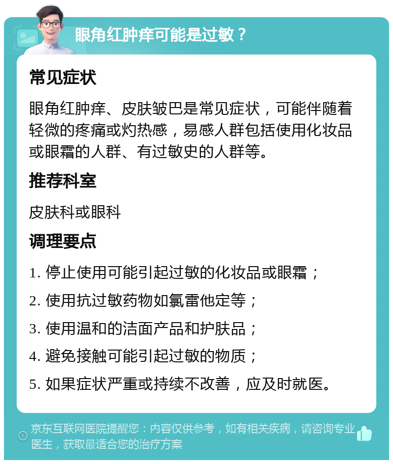 眼角红肿痒可能是过敏？ 常见症状 眼角红肿痒、皮肤皱巴是常见症状，可能伴随着轻微的疼痛或灼热感，易感人群包括使用化妆品或眼霜的人群、有过敏史的人群等。 推荐科室 皮肤科或眼科 调理要点 1. 停止使用可能引起过敏的化妆品或眼霜； 2. 使用抗过敏药物如氯雷他定等； 3. 使用温和的洁面产品和护肤品； 4. 避免接触可能引起过敏的物质； 5. 如果症状严重或持续不改善，应及时就医。