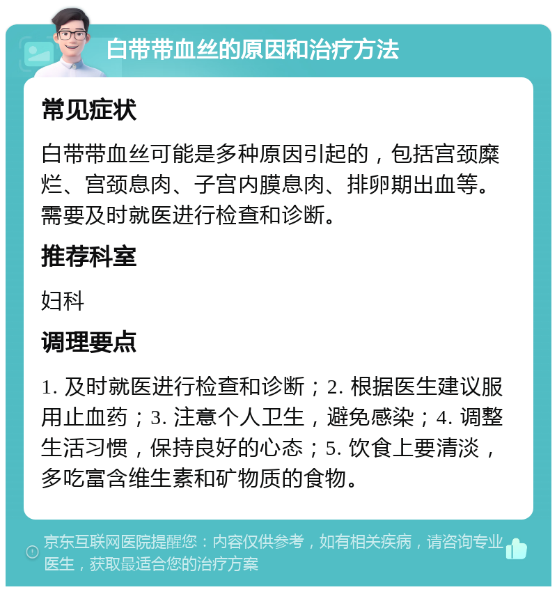 白带带血丝的原因和治疗方法 常见症状 白带带血丝可能是多种原因引起的，包括宫颈糜烂、宫颈息肉、子宫内膜息肉、排卵期出血等。需要及时就医进行检查和诊断。 推荐科室 妇科 调理要点 1. 及时就医进行检查和诊断；2. 根据医生建议服用止血药；3. 注意个人卫生，避免感染；4. 调整生活习惯，保持良好的心态；5. 饮食上要清淡，多吃富含维生素和矿物质的食物。