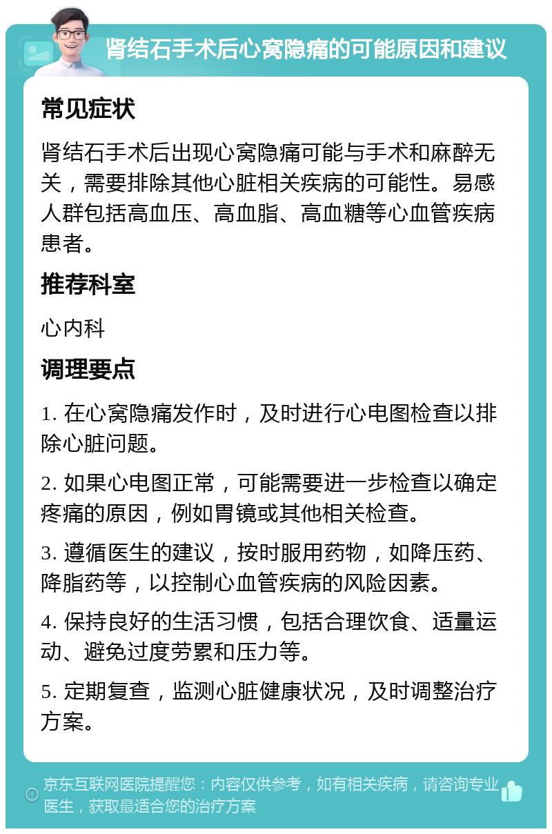 肾结石手术后心窝隐痛的可能原因和建议 常见症状 肾结石手术后出现心窝隐痛可能与手术和麻醉无关，需要排除其他心脏相关疾病的可能性。易感人群包括高血压、高血脂、高血糖等心血管疾病患者。 推荐科室 心内科 调理要点 1. 在心窝隐痛发作时，及时进行心电图检查以排除心脏问题。 2. 如果心电图正常，可能需要进一步检查以确定疼痛的原因，例如胃镜或其他相关检查。 3. 遵循医生的建议，按时服用药物，如降压药、降脂药等，以控制心血管疾病的风险因素。 4. 保持良好的生活习惯，包括合理饮食、适量运动、避免过度劳累和压力等。 5. 定期复查，监测心脏健康状况，及时调整治疗方案。