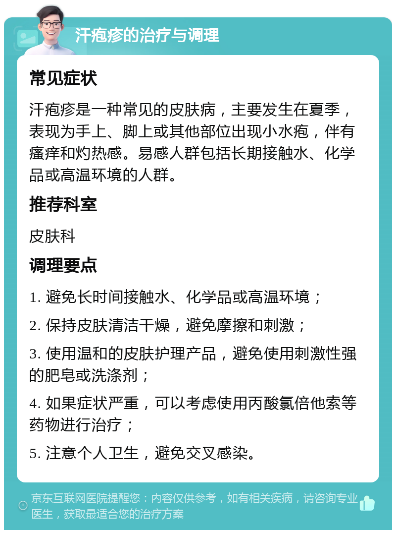 汗疱疹的治疗与调理 常见症状 汗疱疹是一种常见的皮肤病，主要发生在夏季，表现为手上、脚上或其他部位出现小水疱，伴有瘙痒和灼热感。易感人群包括长期接触水、化学品或高温环境的人群。 推荐科室 皮肤科 调理要点 1. 避免长时间接触水、化学品或高温环境； 2. 保持皮肤清洁干燥，避免摩擦和刺激； 3. 使用温和的皮肤护理产品，避免使用刺激性强的肥皂或洗涤剂； 4. 如果症状严重，可以考虑使用丙酸氯倍他索等药物进行治疗； 5. 注意个人卫生，避免交叉感染。