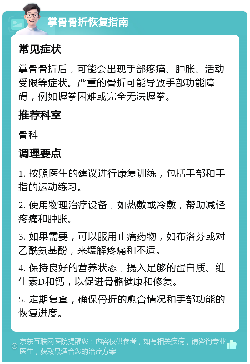 掌骨骨折恢复指南 常见症状 掌骨骨折后，可能会出现手部疼痛、肿胀、活动受限等症状。严重的骨折可能导致手部功能障碍，例如握拳困难或完全无法握拳。 推荐科室 骨科 调理要点 1. 按照医生的建议进行康复训练，包括手部和手指的运动练习。 2. 使用物理治疗设备，如热敷或冷敷，帮助减轻疼痛和肿胀。 3. 如果需要，可以服用止痛药物，如布洛芬或对乙酰氨基酚，来缓解疼痛和不适。 4. 保持良好的营养状态，摄入足够的蛋白质、维生素D和钙，以促进骨骼健康和修复。 5. 定期复查，确保骨折的愈合情况和手部功能的恢复进度。