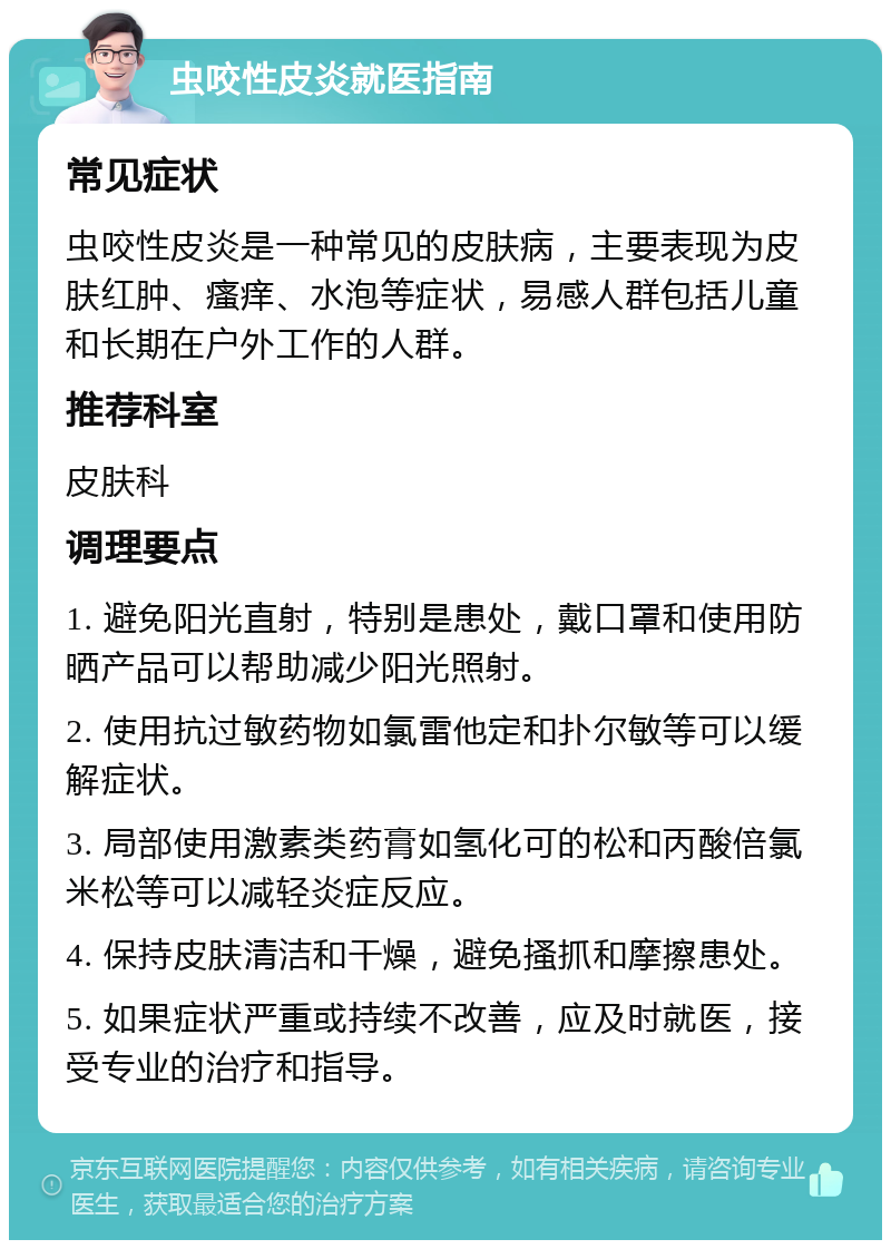 虫咬性皮炎就医指南 常见症状 虫咬性皮炎是一种常见的皮肤病，主要表现为皮肤红肿、瘙痒、水泡等症状，易感人群包括儿童和长期在户外工作的人群。 推荐科室 皮肤科 调理要点 1. 避免阳光直射，特别是患处，戴口罩和使用防晒产品可以帮助减少阳光照射。 2. 使用抗过敏药物如氯雷他定和扑尔敏等可以缓解症状。 3. 局部使用激素类药膏如氢化可的松和丙酸倍氯米松等可以减轻炎症反应。 4. 保持皮肤清洁和干燥，避免搔抓和摩擦患处。 5. 如果症状严重或持续不改善，应及时就医，接受专业的治疗和指导。