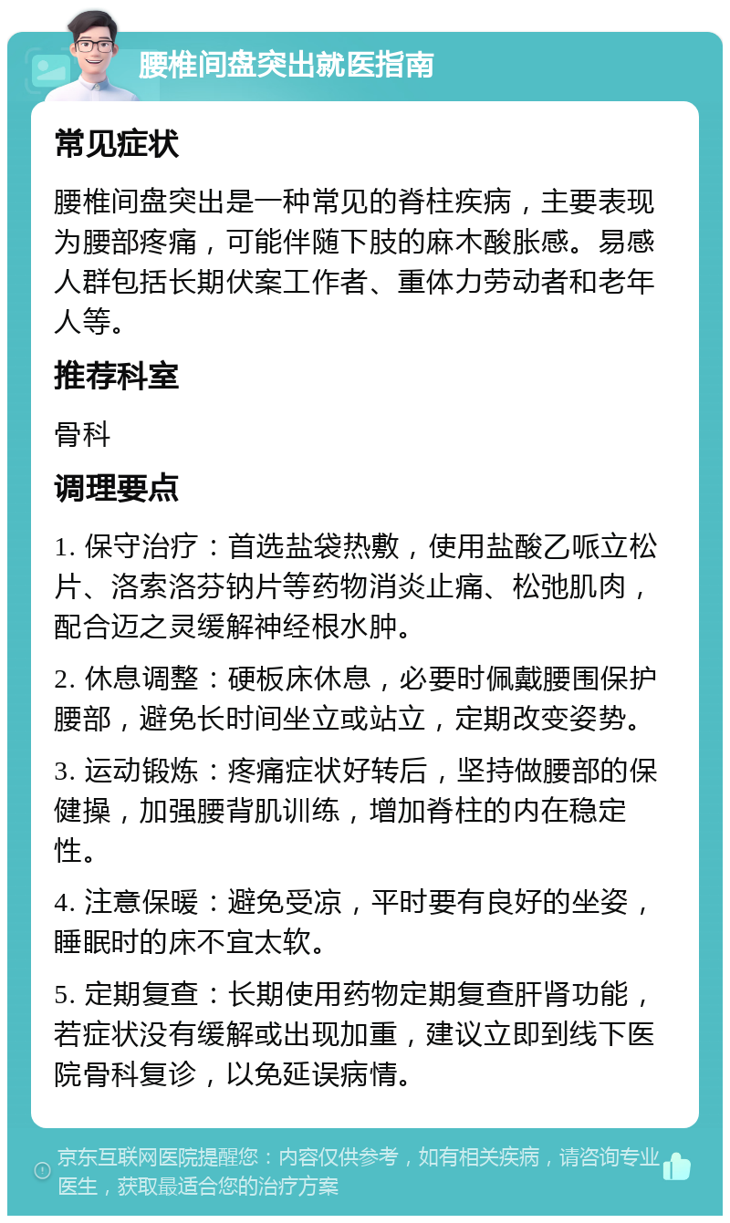 腰椎间盘突出就医指南 常见症状 腰椎间盘突出是一种常见的脊柱疾病，主要表现为腰部疼痛，可能伴随下肢的麻木酸胀感。易感人群包括长期伏案工作者、重体力劳动者和老年人等。 推荐科室 骨科 调理要点 1. 保守治疗：首选盐袋热敷，使用盐酸乙哌立松片、洛索洛芬钠片等药物消炎止痛、松弛肌肉，配合迈之灵缓解神经根水肿。 2. 休息调整：硬板床休息，必要时佩戴腰围保护腰部，避免长时间坐立或站立，定期改变姿势。 3. 运动锻炼：疼痛症状好转后，坚持做腰部的保健操，加强腰背肌训练，增加脊柱的内在稳定性。 4. 注意保暖：避免受凉，平时要有良好的坐姿，睡眠时的床不宜太软。 5. 定期复查：长期使用药物定期复查肝肾功能，若症状没有缓解或出现加重，建议立即到线下医院骨科复诊，以免延误病情。