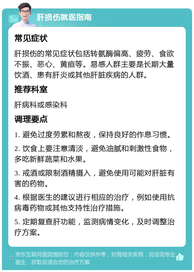 肝损伤就医指南 常见症状 肝损伤的常见症状包括转氨酶偏高、疲劳、食欲不振、恶心、黄疸等。易感人群主要是长期大量饮酒、患有肝炎或其他肝脏疾病的人群。 推荐科室 肝病科或感染科 调理要点 1. 避免过度劳累和熬夜，保持良好的作息习惯。 2. 饮食上要注意清淡，避免油腻和刺激性食物，多吃新鲜蔬菜和水果。 3. 戒酒或限制酒精摄入，避免使用可能对肝脏有害的药物。 4. 根据医生的建议进行相应的治疗，例如使用抗病毒药物或其他支持性治疗措施。 5. 定期复查肝功能，监测病情变化，及时调整治疗方案。