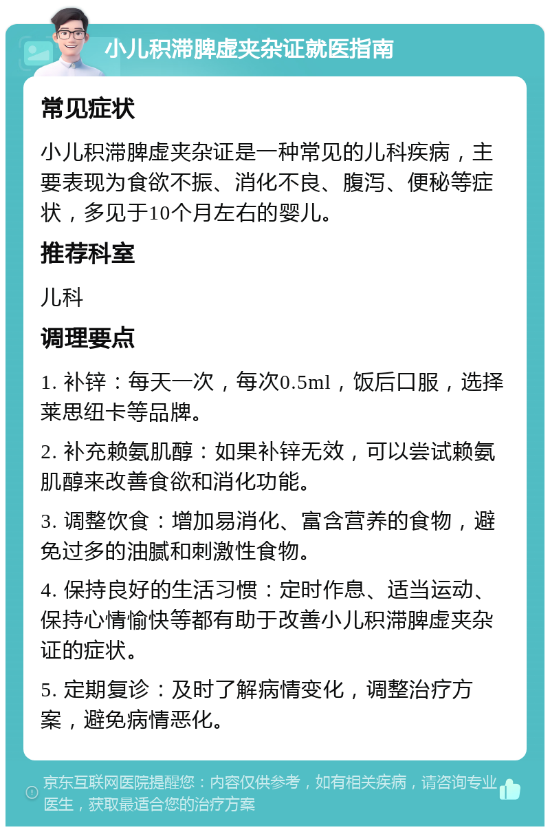 小儿积滞脾虚夹杂证就医指南 常见症状 小儿积滞脾虚夹杂证是一种常见的儿科疾病，主要表现为食欲不振、消化不良、腹泻、便秘等症状，多见于10个月左右的婴儿。 推荐科室 儿科 调理要点 1. 补锌：每天一次，每次0.5ml，饭后口服，选择莱思纽卡等品牌。 2. 补充赖氨肌醇：如果补锌无效，可以尝试赖氨肌醇来改善食欲和消化功能。 3. 调整饮食：增加易消化、富含营养的食物，避免过多的油腻和刺激性食物。 4. 保持良好的生活习惯：定时作息、适当运动、保持心情愉快等都有助于改善小儿积滞脾虚夹杂证的症状。 5. 定期复诊：及时了解病情变化，调整治疗方案，避免病情恶化。