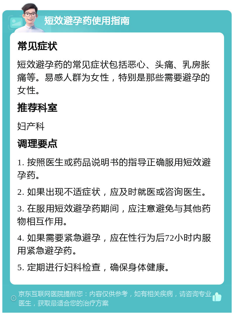 短效避孕药使用指南 常见症状 短效避孕药的常见症状包括恶心、头痛、乳房胀痛等。易感人群为女性，特别是那些需要避孕的女性。 推荐科室 妇产科 调理要点 1. 按照医生或药品说明书的指导正确服用短效避孕药。 2. 如果出现不适症状，应及时就医或咨询医生。 3. 在服用短效避孕药期间，应注意避免与其他药物相互作用。 4. 如果需要紧急避孕，应在性行为后72小时内服用紧急避孕药。 5. 定期进行妇科检查，确保身体健康。