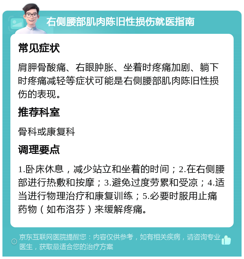 右侧腰部肌肉陈旧性损伤就医指南 常见症状 肩胛骨酸痛、右眼肿胀、坐着时疼痛加剧、躺下时疼痛减轻等症状可能是右侧腰部肌肉陈旧性损伤的表现。 推荐科室 骨科或康复科 调理要点 1.卧床休息，减少站立和坐着的时间；2.在右侧腰部进行热敷和按摩；3.避免过度劳累和受凉；4.适当进行物理治疗和康复训练；5.必要时服用止痛药物（如布洛芬）来缓解疼痛。