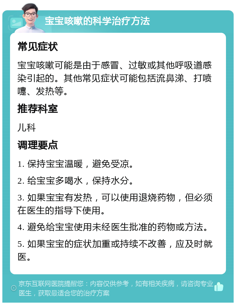 宝宝咳嗽的科学治疗方法 常见症状 宝宝咳嗽可能是由于感冒、过敏或其他呼吸道感染引起的。其他常见症状可能包括流鼻涕、打喷嚏、发热等。 推荐科室 儿科 调理要点 1. 保持宝宝温暖，避免受凉。 2. 给宝宝多喝水，保持水分。 3. 如果宝宝有发热，可以使用退烧药物，但必须在医生的指导下使用。 4. 避免给宝宝使用未经医生批准的药物或方法。 5. 如果宝宝的症状加重或持续不改善，应及时就医。