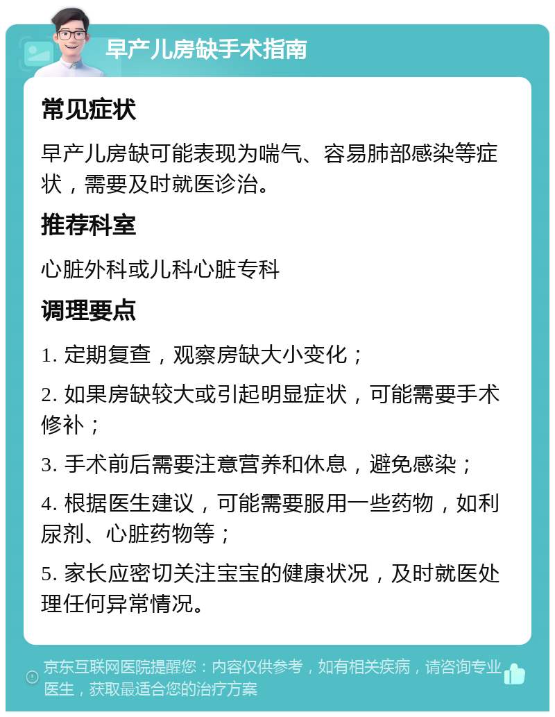 早产儿房缺手术指南 常见症状 早产儿房缺可能表现为喘气、容易肺部感染等症状，需要及时就医诊治。 推荐科室 心脏外科或儿科心脏专科 调理要点 1. 定期复查，观察房缺大小变化； 2. 如果房缺较大或引起明显症状，可能需要手术修补； 3. 手术前后需要注意营养和休息，避免感染； 4. 根据医生建议，可能需要服用一些药物，如利尿剂、心脏药物等； 5. 家长应密切关注宝宝的健康状况，及时就医处理任何异常情况。