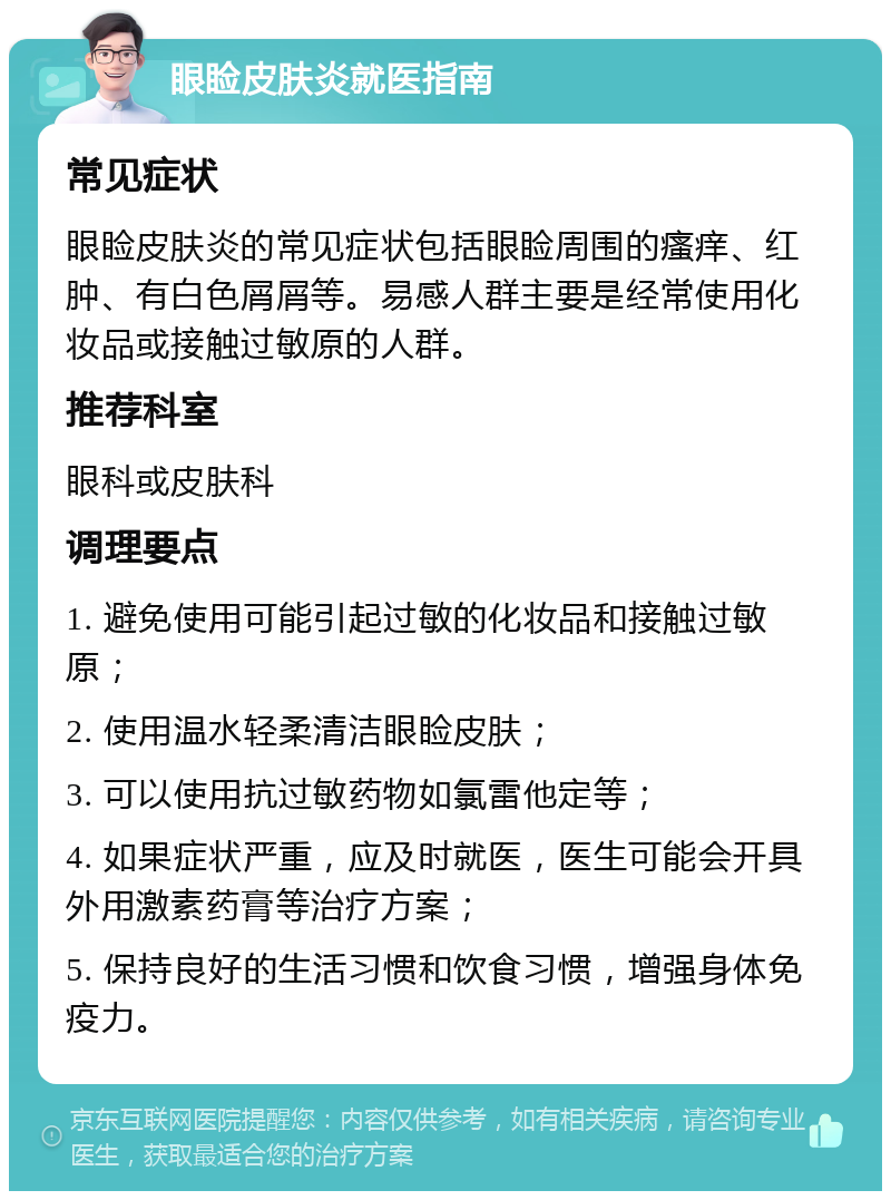 眼睑皮肤炎就医指南 常见症状 眼睑皮肤炎的常见症状包括眼睑周围的瘙痒、红肿、有白色屑屑等。易感人群主要是经常使用化妆品或接触过敏原的人群。 推荐科室 眼科或皮肤科 调理要点 1. 避免使用可能引起过敏的化妆品和接触过敏原； 2. 使用温水轻柔清洁眼睑皮肤； 3. 可以使用抗过敏药物如氯雷他定等； 4. 如果症状严重，应及时就医，医生可能会开具外用激素药膏等治疗方案； 5. 保持良好的生活习惯和饮食习惯，增强身体免疫力。