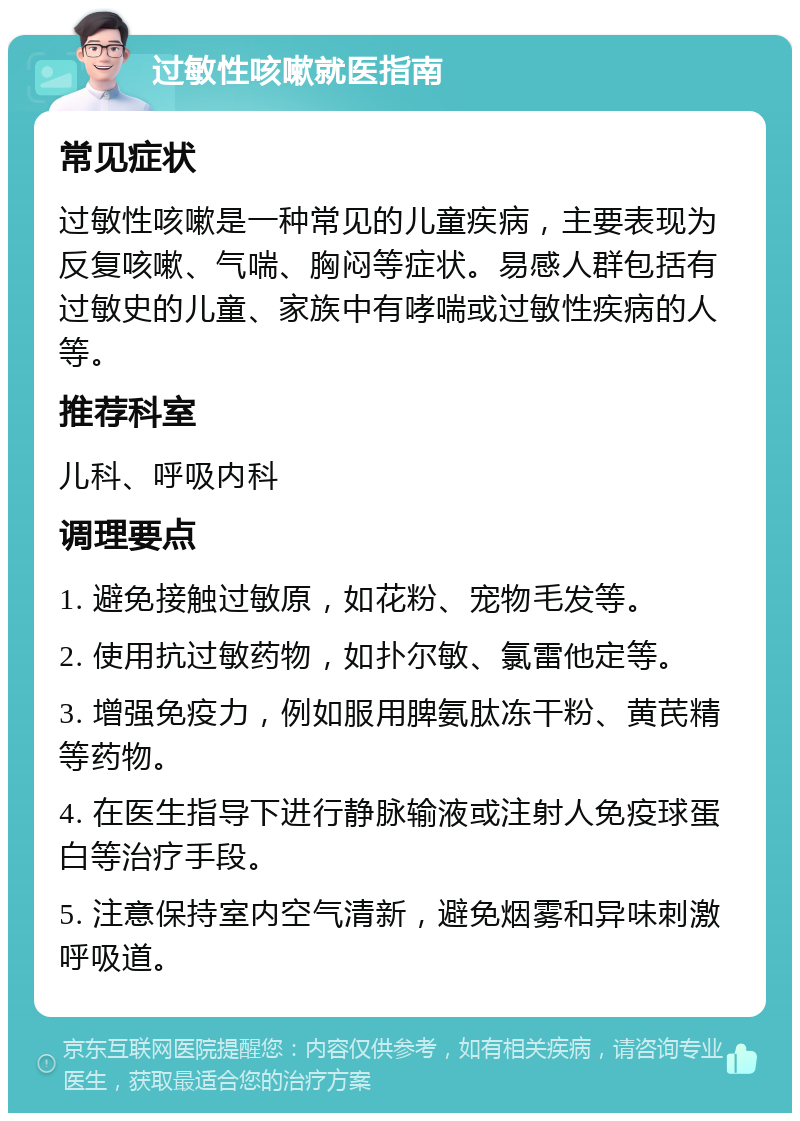 过敏性咳嗽就医指南 常见症状 过敏性咳嗽是一种常见的儿童疾病，主要表现为反复咳嗽、气喘、胸闷等症状。易感人群包括有过敏史的儿童、家族中有哮喘或过敏性疾病的人等。 推荐科室 儿科、呼吸内科 调理要点 1. 避免接触过敏原，如花粉、宠物毛发等。 2. 使用抗过敏药物，如扑尔敏、氯雷他定等。 3. 增强免疫力，例如服用脾氨肽冻干粉、黄芪精等药物。 4. 在医生指导下进行静脉输液或注射人免疫球蛋白等治疗手段。 5. 注意保持室内空气清新，避免烟雾和异味刺激呼吸道。