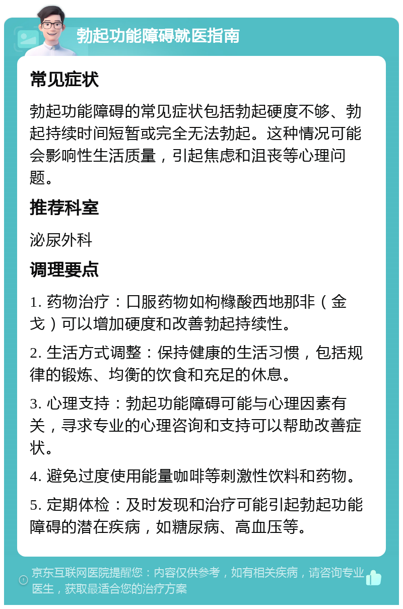 勃起功能障碍就医指南 常见症状 勃起功能障碍的常见症状包括勃起硬度不够、勃起持续时间短暂或完全无法勃起。这种情况可能会影响性生活质量，引起焦虑和沮丧等心理问题。 推荐科室 泌尿外科 调理要点 1. 药物治疗：口服药物如枸橼酸西地那非（金戈）可以增加硬度和改善勃起持续性。 2. 生活方式调整：保持健康的生活习惯，包括规律的锻炼、均衡的饮食和充足的休息。 3. 心理支持：勃起功能障碍可能与心理因素有关，寻求专业的心理咨询和支持可以帮助改善症状。 4. 避免过度使用能量咖啡等刺激性饮料和药物。 5. 定期体检：及时发现和治疗可能引起勃起功能障碍的潜在疾病，如糖尿病、高血压等。