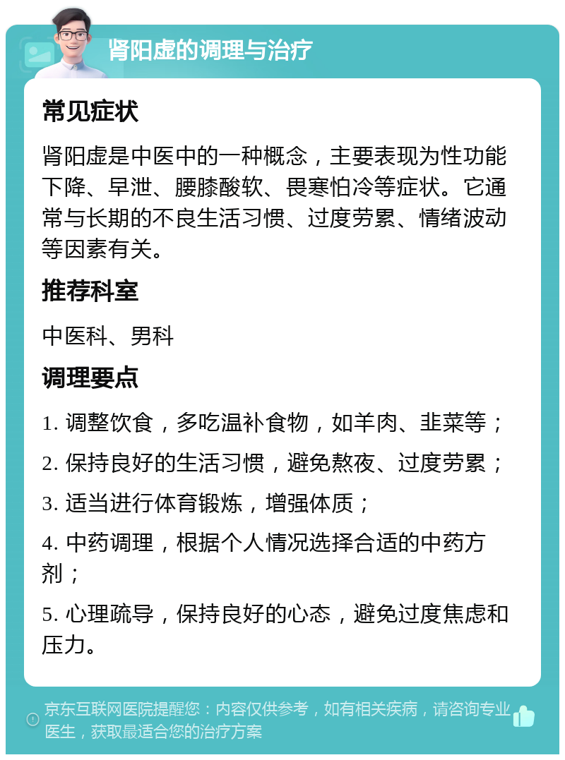 肾阳虚的调理与治疗 常见症状 肾阳虚是中医中的一种概念，主要表现为性功能下降、早泄、腰膝酸软、畏寒怕冷等症状。它通常与长期的不良生活习惯、过度劳累、情绪波动等因素有关。 推荐科室 中医科、男科 调理要点 1. 调整饮食，多吃温补食物，如羊肉、韭菜等； 2. 保持良好的生活习惯，避免熬夜、过度劳累； 3. 适当进行体育锻炼，增强体质； 4. 中药调理，根据个人情况选择合适的中药方剂； 5. 心理疏导，保持良好的心态，避免过度焦虑和压力。