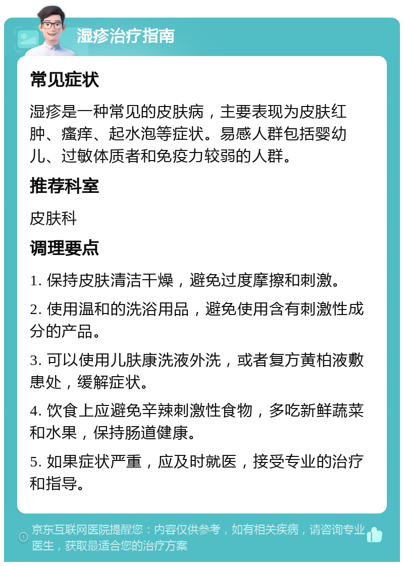 湿疹治疗指南 常见症状 湿疹是一种常见的皮肤病，主要表现为皮肤红肿、瘙痒、起水泡等症状。易感人群包括婴幼儿、过敏体质者和免疫力较弱的人群。 推荐科室 皮肤科 调理要点 1. 保持皮肤清洁干燥，避免过度摩擦和刺激。 2. 使用温和的洗浴用品，避免使用含有刺激性成分的产品。 3. 可以使用儿肤康洗液外洗，或者复方黄柏液敷患处，缓解症状。 4. 饮食上应避免辛辣刺激性食物，多吃新鲜蔬菜和水果，保持肠道健康。 5. 如果症状严重，应及时就医，接受专业的治疗和指导。