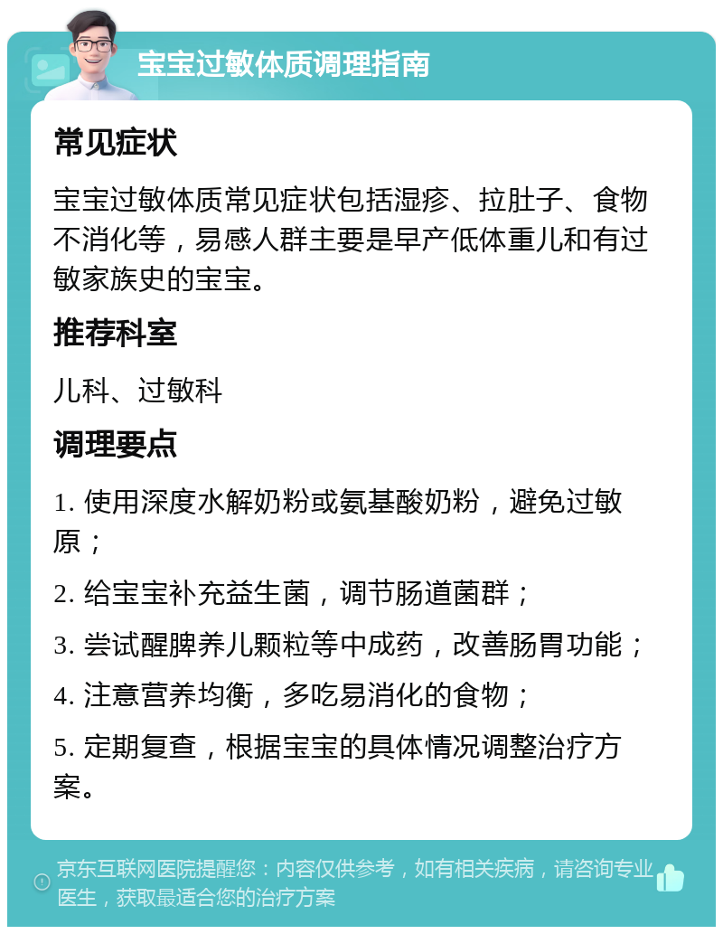 宝宝过敏体质调理指南 常见症状 宝宝过敏体质常见症状包括湿疹、拉肚子、食物不消化等，易感人群主要是早产低体重儿和有过敏家族史的宝宝。 推荐科室 儿科、过敏科 调理要点 1. 使用深度水解奶粉或氨基酸奶粉，避免过敏原； 2. 给宝宝补充益生菌，调节肠道菌群； 3. 尝试醒脾养儿颗粒等中成药，改善肠胃功能； 4. 注意营养均衡，多吃易消化的食物； 5. 定期复查，根据宝宝的具体情况调整治疗方案。