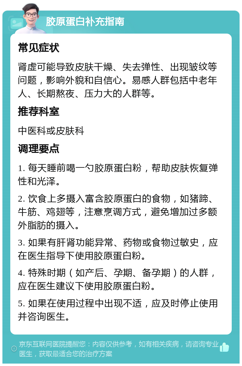 胶原蛋白补充指南 常见症状 肾虚可能导致皮肤干燥、失去弹性、出现皱纹等问题，影响外貌和自信心。易感人群包括中老年人、长期熬夜、压力大的人群等。 推荐科室 中医科或皮肤科 调理要点 1. 每天睡前喝一勺胶原蛋白粉，帮助皮肤恢复弹性和光泽。 2. 饮食上多摄入富含胶原蛋白的食物，如猪蹄、牛筋、鸡翅等，注意烹调方式，避免增加过多额外脂肪的摄入。 3. 如果有肝肾功能异常、药物或食物过敏史，应在医生指导下使用胶原蛋白粉。 4. 特殊时期（如产后、孕期、备孕期）的人群，应在医生建议下使用胶原蛋白粉。 5. 如果在使用过程中出现不适，应及时停止使用并咨询医生。