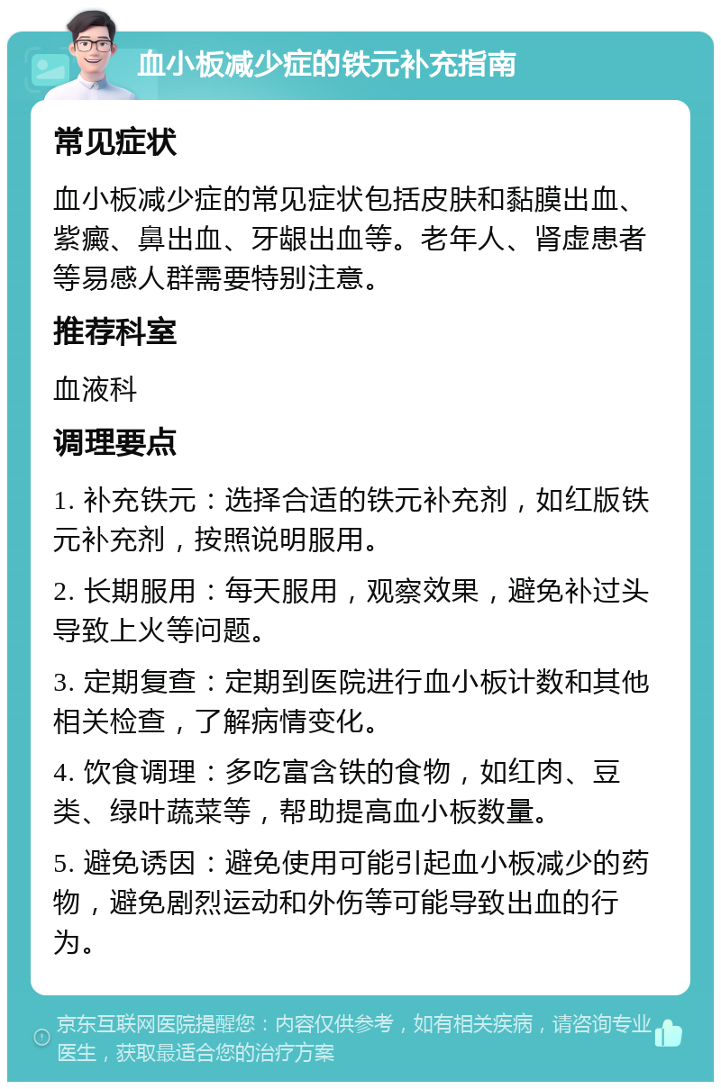 血小板减少症的铁元补充指南 常见症状 血小板减少症的常见症状包括皮肤和黏膜出血、紫癜、鼻出血、牙龈出血等。老年人、肾虚患者等易感人群需要特别注意。 推荐科室 血液科 调理要点 1. 补充铁元：选择合适的铁元补充剂，如红版铁元补充剂，按照说明服用。 2. 长期服用：每天服用，观察效果，避免补过头导致上火等问题。 3. 定期复查：定期到医院进行血小板计数和其他相关检查，了解病情变化。 4. 饮食调理：多吃富含铁的食物，如红肉、豆类、绿叶蔬菜等，帮助提高血小板数量。 5. 避免诱因：避免使用可能引起血小板减少的药物，避免剧烈运动和外伤等可能导致出血的行为。