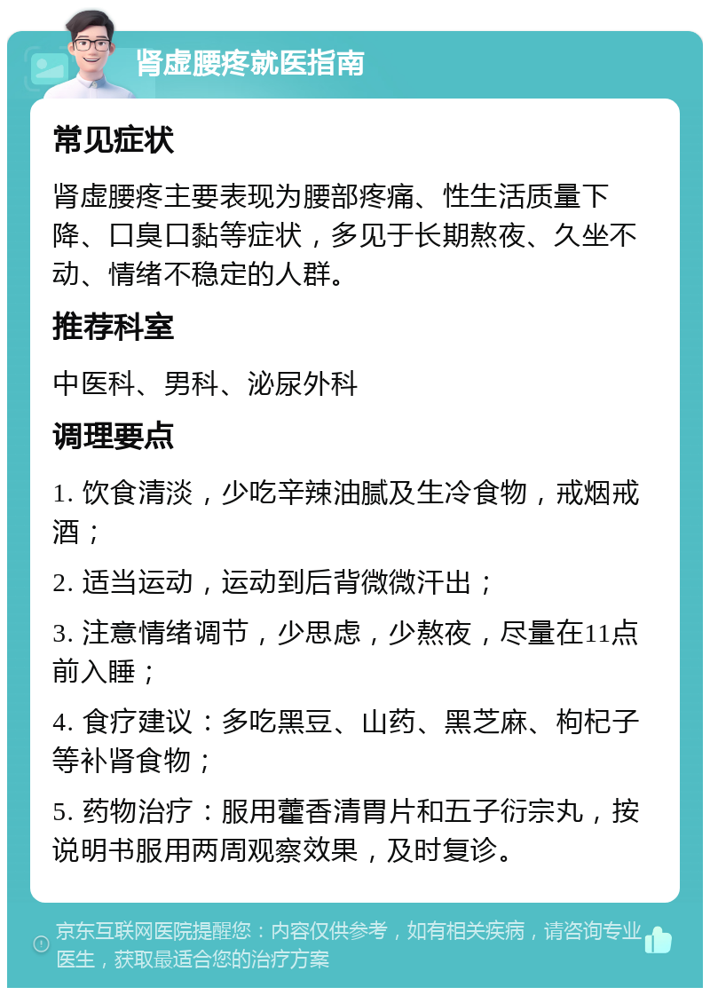 肾虚腰疼就医指南 常见症状 肾虚腰疼主要表现为腰部疼痛、性生活质量下降、口臭口黏等症状，多见于长期熬夜、久坐不动、情绪不稳定的人群。 推荐科室 中医科、男科、泌尿外科 调理要点 1. 饮食清淡，少吃辛辣油腻及生冷食物，戒烟戒酒； 2. 适当运动，运动到后背微微汗出； 3. 注意情绪调节，少思虑，少熬夜，尽量在11点前入睡； 4. 食疗建议：多吃黑豆、山药、黑芝麻、枸杞子等补肾食物； 5. 药物治疗：服用藿香清胃片和五子衍宗丸，按说明书服用两周观察效果，及时复诊。