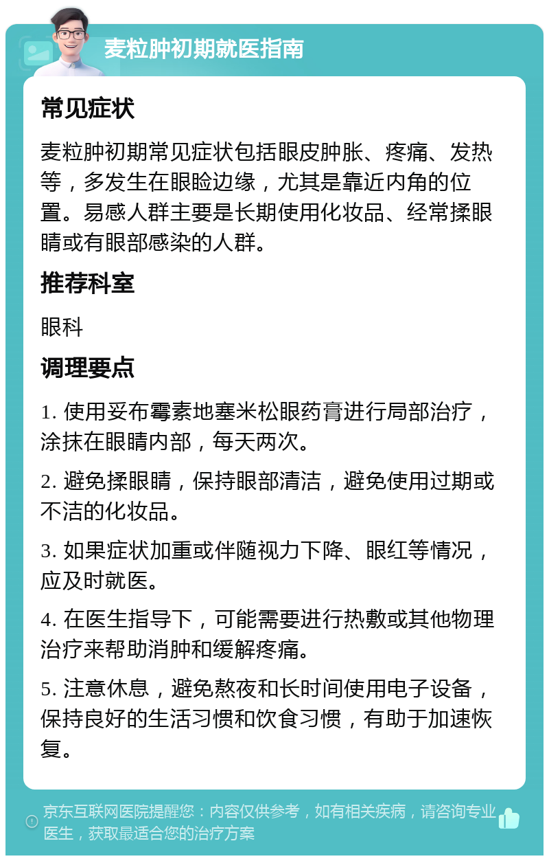 麦粒肿初期就医指南 常见症状 麦粒肿初期常见症状包括眼皮肿胀、疼痛、发热等，多发生在眼睑边缘，尤其是靠近内角的位置。易感人群主要是长期使用化妆品、经常揉眼睛或有眼部感染的人群。 推荐科室 眼科 调理要点 1. 使用妥布霉素地塞米松眼药膏进行局部治疗，涂抹在眼睛内部，每天两次。 2. 避免揉眼睛，保持眼部清洁，避免使用过期或不洁的化妆品。 3. 如果症状加重或伴随视力下降、眼红等情况，应及时就医。 4. 在医生指导下，可能需要进行热敷或其他物理治疗来帮助消肿和缓解疼痛。 5. 注意休息，避免熬夜和长时间使用电子设备，保持良好的生活习惯和饮食习惯，有助于加速恢复。