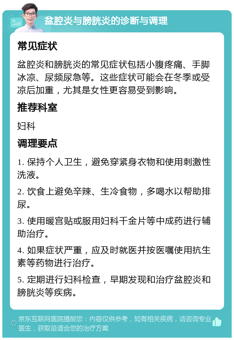 盆腔炎与膀胱炎的诊断与调理 常见症状 盆腔炎和膀胱炎的常见症状包括小腹疼痛、手脚冰凉、尿频尿急等。这些症状可能会在冬季或受凉后加重，尤其是女性更容易受到影响。 推荐科室 妇科 调理要点 1. 保持个人卫生，避免穿紧身衣物和使用刺激性洗液。 2. 饮食上避免辛辣、生冷食物，多喝水以帮助排尿。 3. 使用暖宫贴或服用妇科千金片等中成药进行辅助治疗。 4. 如果症状严重，应及时就医并按医嘱使用抗生素等药物进行治疗。 5. 定期进行妇科检查，早期发现和治疗盆腔炎和膀胱炎等疾病。