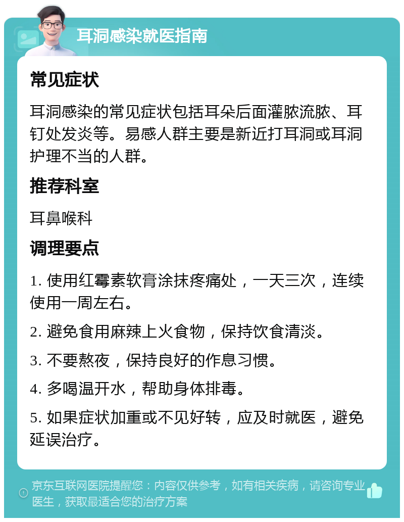 耳洞感染就医指南 常见症状 耳洞感染的常见症状包括耳朵后面灌脓流脓、耳钉处发炎等。易感人群主要是新近打耳洞或耳洞护理不当的人群。 推荐科室 耳鼻喉科 调理要点 1. 使用红霉素软膏涂抹疼痛处，一天三次，连续使用一周左右。 2. 避免食用麻辣上火食物，保持饮食清淡。 3. 不要熬夜，保持良好的作息习惯。 4. 多喝温开水，帮助身体排毒。 5. 如果症状加重或不见好转，应及时就医，避免延误治疗。