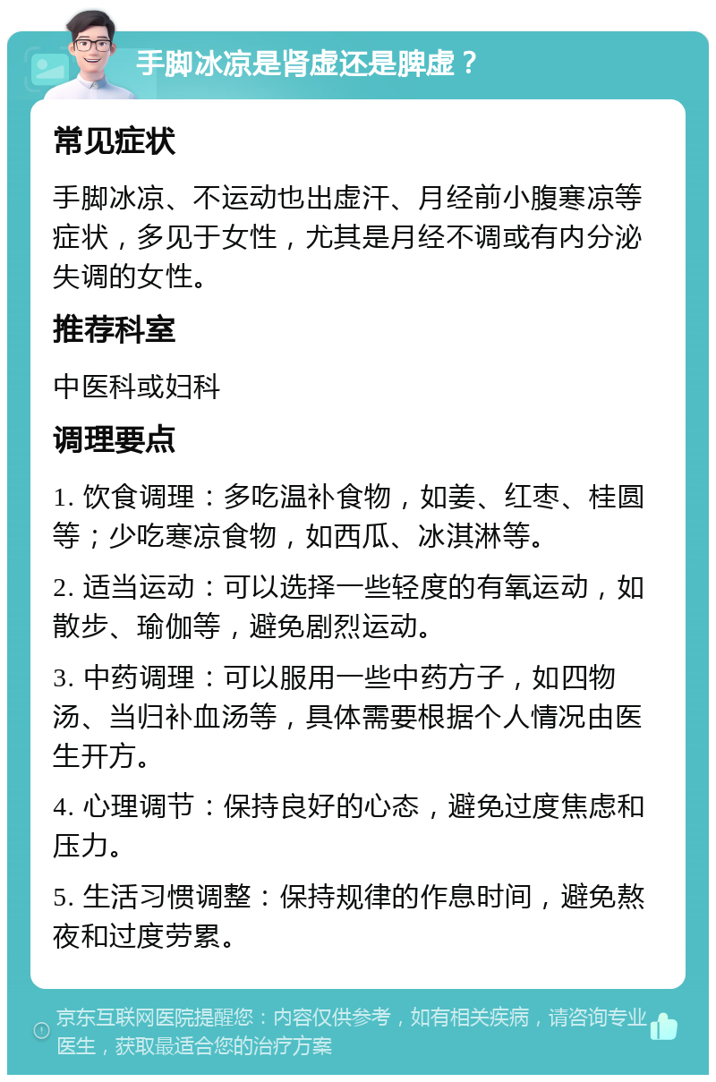 手脚冰凉是肾虚还是脾虚？ 常见症状 手脚冰凉、不运动也出虚汗、月经前小腹寒凉等症状，多见于女性，尤其是月经不调或有内分泌失调的女性。 推荐科室 中医科或妇科 调理要点 1. 饮食调理：多吃温补食物，如姜、红枣、桂圆等；少吃寒凉食物，如西瓜、冰淇淋等。 2. 适当运动：可以选择一些轻度的有氧运动，如散步、瑜伽等，避免剧烈运动。 3. 中药调理：可以服用一些中药方子，如四物汤、当归补血汤等，具体需要根据个人情况由医生开方。 4. 心理调节：保持良好的心态，避免过度焦虑和压力。 5. 生活习惯调整：保持规律的作息时间，避免熬夜和过度劳累。