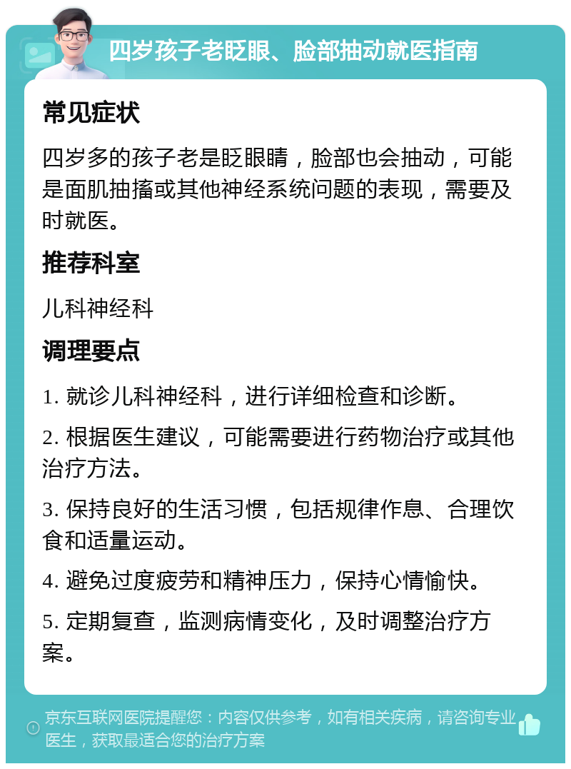 四岁孩子老眨眼、脸部抽动就医指南 常见症状 四岁多的孩子老是眨眼睛，脸部也会抽动，可能是面肌抽搐或其他神经系统问题的表现，需要及时就医。 推荐科室 儿科神经科 调理要点 1. 就诊儿科神经科，进行详细检查和诊断。 2. 根据医生建议，可能需要进行药物治疗或其他治疗方法。 3. 保持良好的生活习惯，包括规律作息、合理饮食和适量运动。 4. 避免过度疲劳和精神压力，保持心情愉快。 5. 定期复查，监测病情变化，及时调整治疗方案。