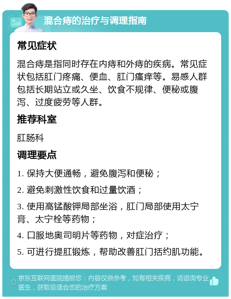 混合痔的治疗与调理指南 常见症状 混合痔是指同时存在内痔和外痔的疾病。常见症状包括肛门疼痛、便血、肛门瘙痒等。易感人群包括长期站立或久坐、饮食不规律、便秘或腹泻、过度疲劳等人群。 推荐科室 肛肠科 调理要点 1. 保持大便通畅，避免腹泻和便秘； 2. 避免刺激性饮食和过量饮酒； 3. 使用高锰酸钾局部坐浴，肛门局部使用太宁膏、太宁栓等药物； 4. 口服地奥司明片等药物，对症治疗； 5. 可进行提肛锻炼，帮助改善肛门括约肌功能。