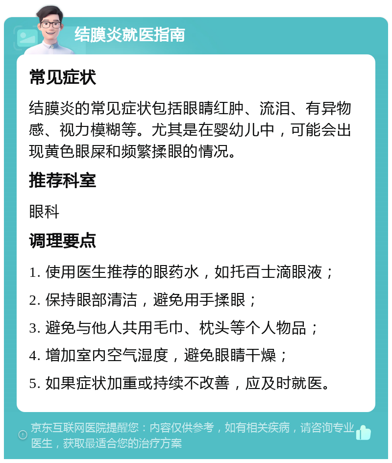 结膜炎就医指南 常见症状 结膜炎的常见症状包括眼睛红肿、流泪、有异物感、视力模糊等。尤其是在婴幼儿中，可能会出现黄色眼屎和频繁揉眼的情况。 推荐科室 眼科 调理要点 1. 使用医生推荐的眼药水，如托百士滴眼液； 2. 保持眼部清洁，避免用手揉眼； 3. 避免与他人共用毛巾、枕头等个人物品； 4. 增加室内空气湿度，避免眼睛干燥； 5. 如果症状加重或持续不改善，应及时就医。