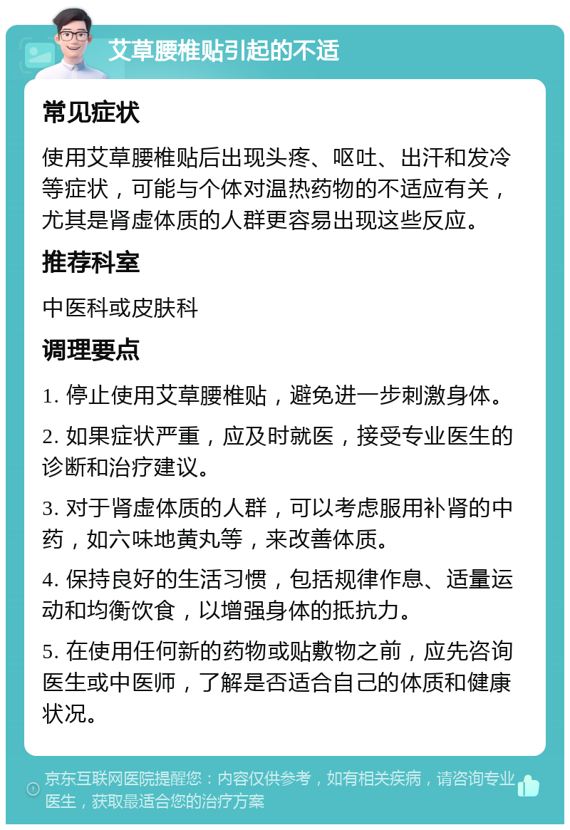 艾草腰椎贴引起的不适 常见症状 使用艾草腰椎贴后出现头疼、呕吐、出汗和发冷等症状，可能与个体对温热药物的不适应有关，尤其是肾虚体质的人群更容易出现这些反应。 推荐科室 中医科或皮肤科 调理要点 1. 停止使用艾草腰椎贴，避免进一步刺激身体。 2. 如果症状严重，应及时就医，接受专业医生的诊断和治疗建议。 3. 对于肾虚体质的人群，可以考虑服用补肾的中药，如六味地黄丸等，来改善体质。 4. 保持良好的生活习惯，包括规律作息、适量运动和均衡饮食，以增强身体的抵抗力。 5. 在使用任何新的药物或贴敷物之前，应先咨询医生或中医师，了解是否适合自己的体质和健康状况。