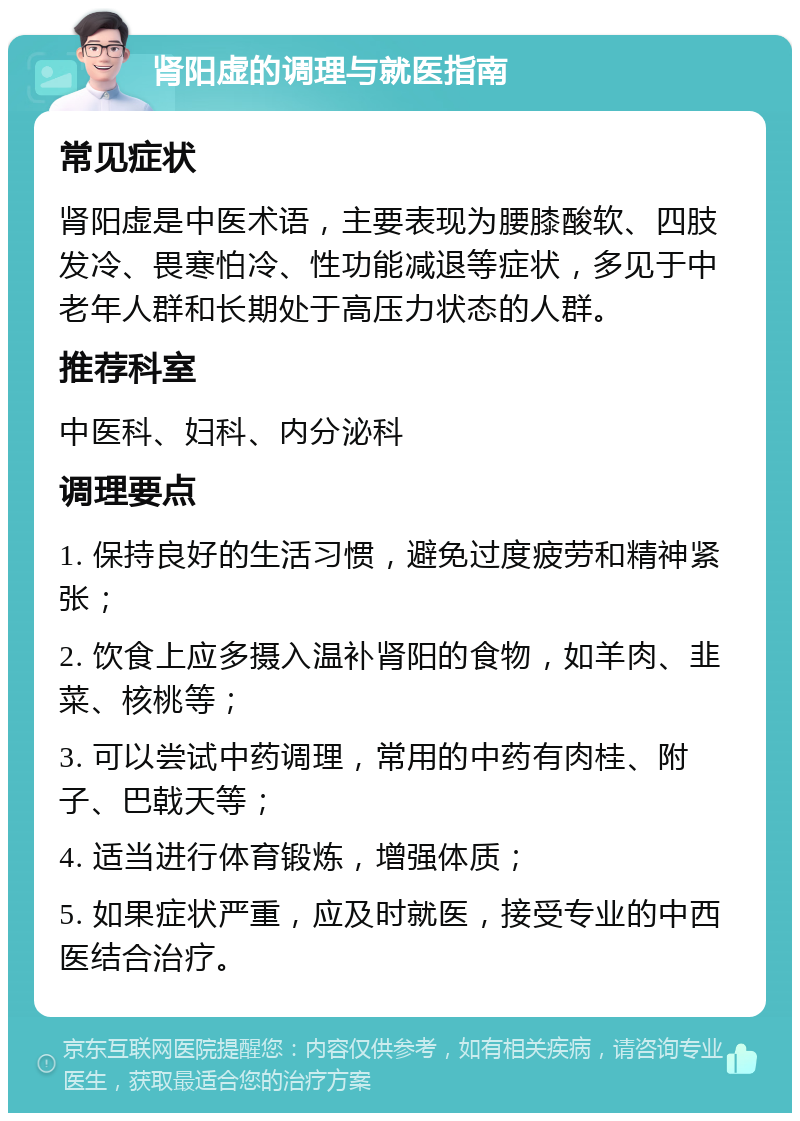 肾阳虚的调理与就医指南 常见症状 肾阳虚是中医术语，主要表现为腰膝酸软、四肢发冷、畏寒怕冷、性功能减退等症状，多见于中老年人群和长期处于高压力状态的人群。 推荐科室 中医科、妇科、内分泌科 调理要点 1. 保持良好的生活习惯，避免过度疲劳和精神紧张； 2. 饮食上应多摄入温补肾阳的食物，如羊肉、韭菜、核桃等； 3. 可以尝试中药调理，常用的中药有肉桂、附子、巴戟天等； 4. 适当进行体育锻炼，增强体质； 5. 如果症状严重，应及时就医，接受专业的中西医结合治疗。