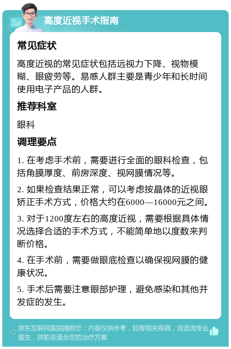 高度近视手术指南 常见症状 高度近视的常见症状包括远视力下降、视物模糊、眼疲劳等。易感人群主要是青少年和长时间使用电子产品的人群。 推荐科室 眼科 调理要点 1. 在考虑手术前，需要进行全面的眼科检查，包括角膜厚度、前房深度、视网膜情况等。 2. 如果检查结果正常，可以考虑按晶体的近视眼矫正手术方式，价格大约在6000—16000元之间。 3. 对于1200度左右的高度近视，需要根据具体情况选择合适的手术方式，不能简单地以度数来判断价格。 4. 在手术前，需要做眼底检查以确保视网膜的健康状况。 5. 手术后需要注意眼部护理，避免感染和其他并发症的发生。