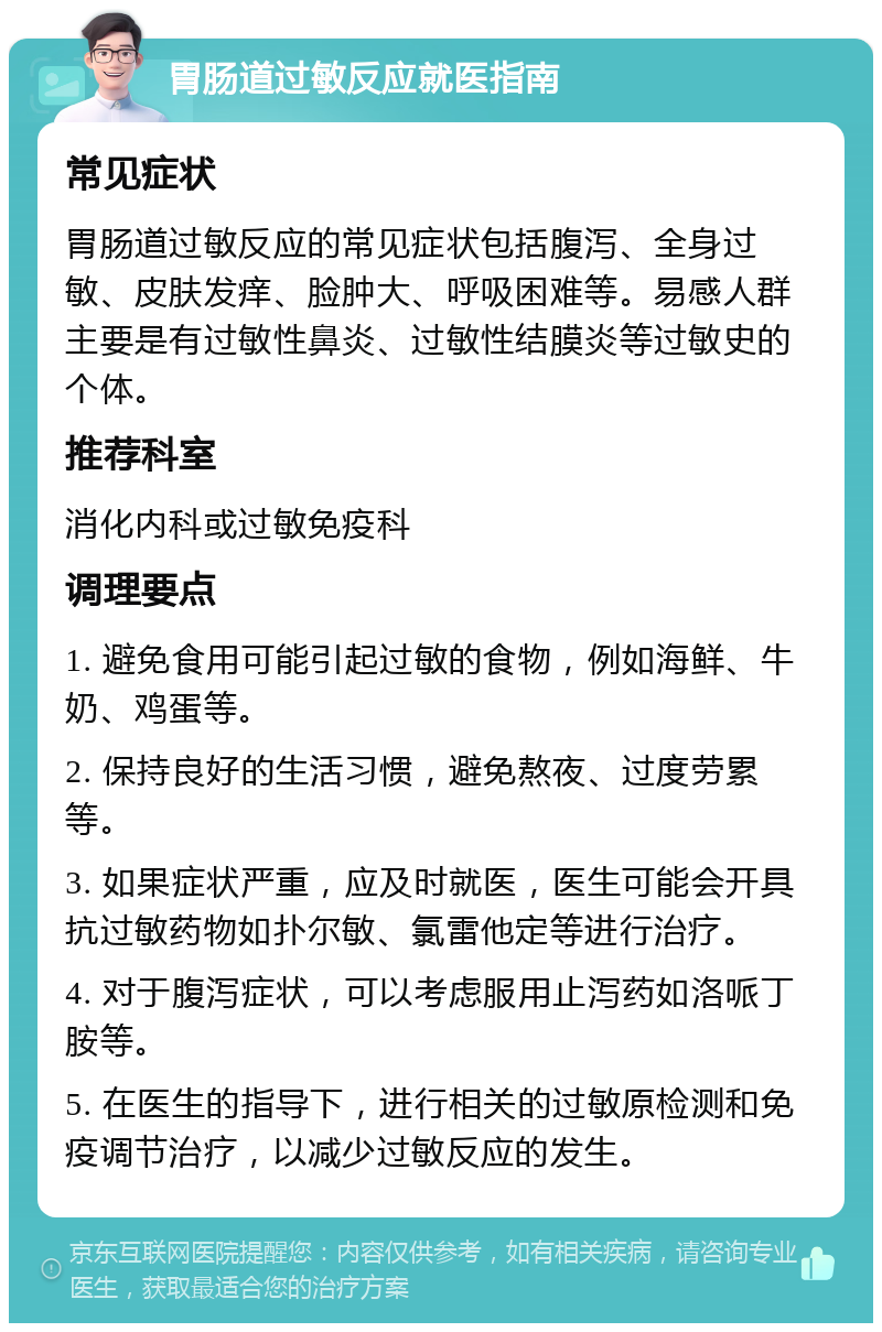 胃肠道过敏反应就医指南 常见症状 胃肠道过敏反应的常见症状包括腹泻、全身过敏、皮肤发痒、脸肿大、呼吸困难等。易感人群主要是有过敏性鼻炎、过敏性结膜炎等过敏史的个体。 推荐科室 消化内科或过敏免疫科 调理要点 1. 避免食用可能引起过敏的食物，例如海鲜、牛奶、鸡蛋等。 2. 保持良好的生活习惯，避免熬夜、过度劳累等。 3. 如果症状严重，应及时就医，医生可能会开具抗过敏药物如扑尔敏、氯雷他定等进行治疗。 4. 对于腹泻症状，可以考虑服用止泻药如洛哌丁胺等。 5. 在医生的指导下，进行相关的过敏原检测和免疫调节治疗，以减少过敏反应的发生。