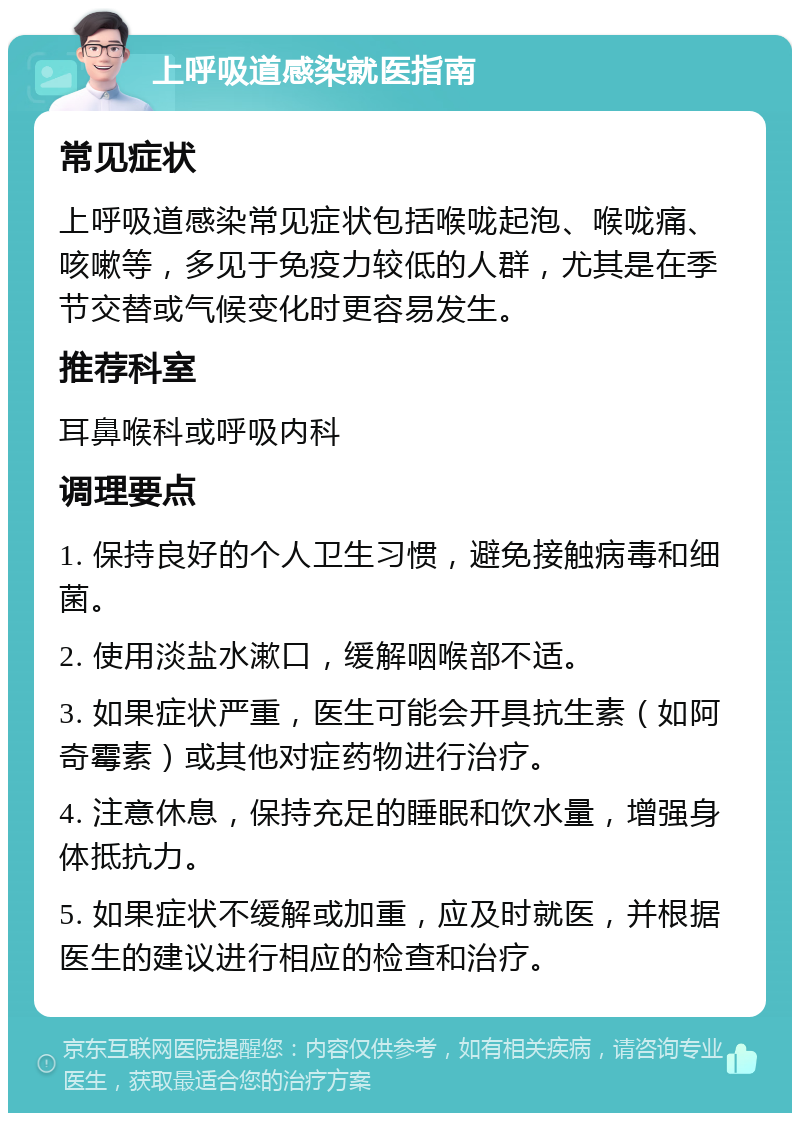 上呼吸道感染就医指南 常见症状 上呼吸道感染常见症状包括喉咙起泡、喉咙痛、咳嗽等，多见于免疫力较低的人群，尤其是在季节交替或气候变化时更容易发生。 推荐科室 耳鼻喉科或呼吸内科 调理要点 1. 保持良好的个人卫生习惯，避免接触病毒和细菌。 2. 使用淡盐水漱口，缓解咽喉部不适。 3. 如果症状严重，医生可能会开具抗生素（如阿奇霉素）或其他对症药物进行治疗。 4. 注意休息，保持充足的睡眠和饮水量，增强身体抵抗力。 5. 如果症状不缓解或加重，应及时就医，并根据医生的建议进行相应的检查和治疗。