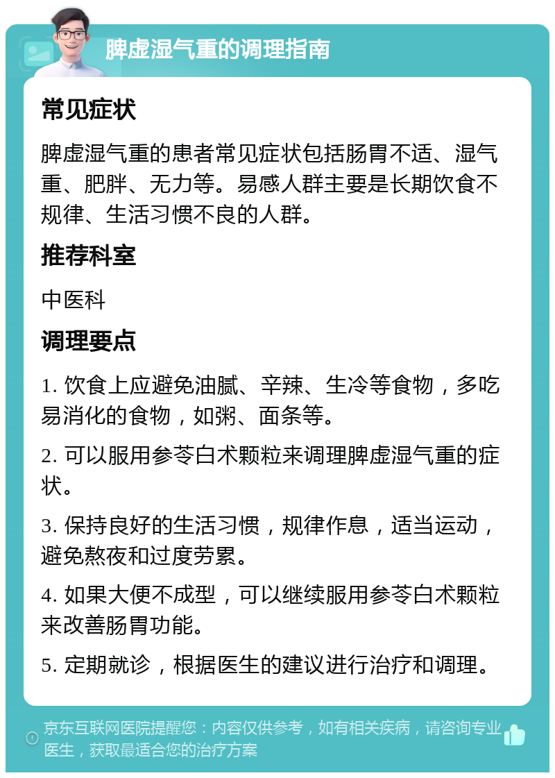 脾虚湿气重的调理指南 常见症状 脾虚湿气重的患者常见症状包括肠胃不适、湿气重、肥胖、无力等。易感人群主要是长期饮食不规律、生活习惯不良的人群。 推荐科室 中医科 调理要点 1. 饮食上应避免油腻、辛辣、生冷等食物，多吃易消化的食物，如粥、面条等。 2. 可以服用参苓白术颗粒来调理脾虚湿气重的症状。 3. 保持良好的生活习惯，规律作息，适当运动，避免熬夜和过度劳累。 4. 如果大便不成型，可以继续服用参苓白术颗粒来改善肠胃功能。 5. 定期就诊，根据医生的建议进行治疗和调理。