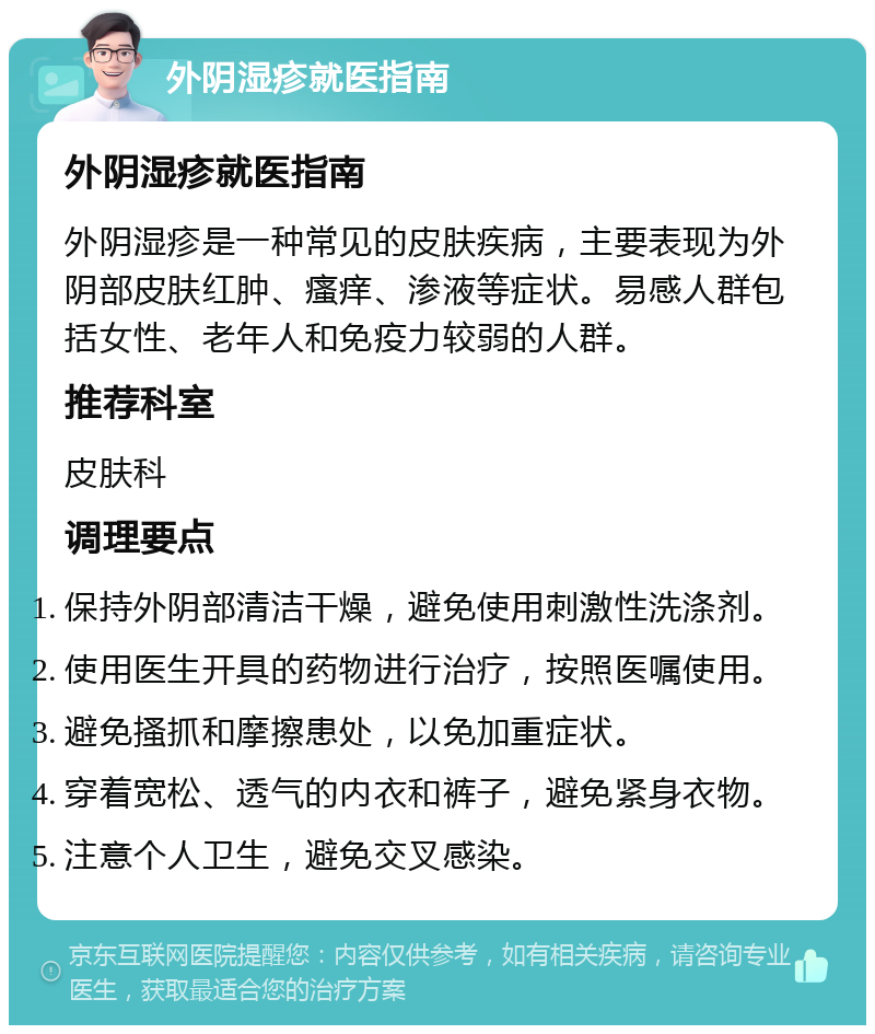 外阴湿疹就医指南 外阴湿疹就医指南 外阴湿疹是一种常见的皮肤疾病，主要表现为外阴部皮肤红肿、瘙痒、渗液等症状。易感人群包括女性、老年人和免疫力较弱的人群。 推荐科室 皮肤科 调理要点 保持外阴部清洁干燥，避免使用刺激性洗涤剂。 使用医生开具的药物进行治疗，按照医嘱使用。 避免搔抓和摩擦患处，以免加重症状。 穿着宽松、透气的内衣和裤子，避免紧身衣物。 注意个人卫生，避免交叉感染。